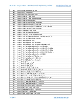 Pls email us if any questions. Subject to prior sale. Appreciate your time!            sales@semistarcorp.com  
 ID‐OEM‐1                                                                      12                                         sales@semistarcorp.com 
 
474  Varian SH‐100 Scroll Pump by . Inc. 
475  Varian SH‐110 Scroll Pump 
476  Varian Turbo Mini Pumping Station 
477  Varian TV‐1000HT Turbo Pump 
478  Varian TV‐1000HT Turbo Pump Controller 
479  Varian TV‐1000ICE Turbo Pump 
480  Varian TV‐1000ICE Turbo Pump Controller 
481  Varian TV‐1001 Turbo Pump, ISO200 Inlet 
482  Varian TV‐1001 Turbo Pump, ISO250F Inlet, Factory Rebuilt 
483  Varian TV‐1001OB Turbo Pump Controller 
484  Varian TV‐1001SEM Turbo Pump 
485  Varian TV‐200 Turbo Pump Controller 
486  Varian TV‐250 Brick Turbo Pump Controller 
487  Varian TV‐250 Turbo Pump Controller, P/N 9699523S014 by  
488  Varian TV‐250 Turbo Pump, ISO100 Inlet 
489  Varian TV‐300HT Turbo Pump 
490  Varian TV‐300HT Turbo Pump Controller 
491  Varian TV‐300HT Turbo Pump Controller, Factory Rebuilt 
492  Varian TV‐301 Turbo Pump Controller, P/N 9698824 
493  Varian TV‐301 Turbo Pump Controller, P/N 9698972M008 by  
494  Varian TV‐301 Turbo Pump Controller, P/N 9698973M017 by  
495  Varian TV‐301 Turbo Pump Controller, P/N EX9698973M010 by  
496  Varian TV‐301 Turbo Pump Controller, P/N SQ339 
497  Varian TV‐301 Turbo Pump, 6" Conflat Inlet 
498  Varian TV‐301 Turbo Pump, ISO100 Inlet 
499  Varian TV‐301AG Turbo Pump Controller 
500  Varian TV‐301SF Turbo Pump 
501  Varian TV‐401/301 Turbo Pump 
502  Varian TV‐401/301 Turbo Pump 
503  Varian TV‐450 Turbo Pump Controller 
504  Varian TV‐450A Turbo Pump, Factory Rebuilt 
505  Varian TV‐550 Turbo Pump, ISO160 Inlet 
506  Varian TV‐551 Half Rack Turbo Pump Controller 
507  Varian TV‐551 OB Turbo Pump Controller by  Inc. 
508  Varian TV‐551 Turbo Pump, Air Cooled, ISO160 Inlet by , Inc 
509  Varian TV‐551 Turbo Pump, ISO160 Inlet 
510  Varian TV‐60 1/4 Rack Turbo Pump Controller 
511  Varian TV‐70 1/4 Rack Turbo Pump Controller 
512  Varian TV‐70 Brick Turbo Pump Controller 
513  Varian TV‐70 Turbo Pump, ISO63 Inlet 
514  Varian TV‐700HT Turbo Pump Controller 
515  Varian TV‐701 SEM Turbo Pump 
516  Varian TV‐70D Turbo Pump, ISO63 Inlet 
 