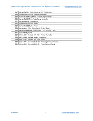 Pls email us if any questions. Subject to prior sale. Appreciate your time!            sales@semistarcorp.com  
 ID‐OEM‐1                                                                      13                                         sales@semistarcorp.com 
 
517  Varian TV‐70LP Turbo Pump, 4 1/2" Conflat Inlet 
518  Varian TV‐801 Turbo Pump, P/N 8698933 
519  Varian TV‐81AG 1/4 Rack Turbo Pump Controller 
520  Varian TV‐81AG OB Turbo Pump Controller 
521  Varian TV‐81M Turbo Pump 
522  Varian TV‐81T Turbo Pump 
523  Varian TV‐902 Turbo Pump 
524  Varian Vent Valve Control Unit, Tested Good  
525  VAT Gate Valve for Turbo Pump, 2 1/2" Conflat, Used 
526  Vat Vatterfly Valve 
527  Welch 1397 DuoSeal Belt Drive Pump, 1P, Hydro  
528  Welch 1400 DuoSeal Rotary Vane Pump 
529  Welch 1402 DuoSeal Belt Drive Pump 
530  Welch 2034 Chemical Duty Dry Diaphragm Vacuum Pump 
531  Welch 2546 Chemical Duty Dry Piston Vacuum Pump 
 
 