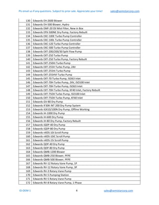 Pls email us if any questions. Subject to prior sale. Appreciate your time!            sales@semistarcorp.com  
 ID‐OEM‐1                                                                      4                                         sales@semistarcorp.com 
 
130  Edwards EH‐2600 Blower 
131  Edwards EH‐500 Blower, Hydro 
132  Edwards EMF‐20 Oil Mist Filter, New in Box  
133  Edwards EPX‐500NE Dry Pump, Factory Rebuilt 
134  Edwards EXC‐100E Turbo Pump Controller 
135  Edwards EXC‐100L Turbo Pump Controller 
136  Edwards EXC‐120 Turbo Pump Controller 
137  Edwards EXC‐300 Turbo Pump Controller 
138  Edwards EXT‐200/200/30 Split Flow Pump 
139  Edwards EXT‐250 Turbo Pump 
140  Edwards EXT‐250 Turbo Pump, Factory Rebuilt 
141  Edwards EXT‐250Hi Turbo Pump 
142  Edwards EXT‐255H Turbo Pump, 24V 
143  Edwards EXT‐255Hi Turbo Pump 
144  Edwards EXT‐255HVI Turbo Pump 
145  Edwards EXT‐70 Turbo Pump, ISO63 Inlet 
146  Edwards EXT‐70H Turbo Pump, 24V, ISO100 Inlet 
147  Edwards EXT‐70H Turbo Pump, ISO63 Inlet 
148  Edwards EXT‐70H Turbo Pump, KF40 Inlet, Factory Rebuilt 
149  Edwards EXT‐75DX Turbo Pump, ISO100 Inlet 
150  Edwards EXT‐75DX Turbo Pump, KF40 Inlet 
151  Edwards GV‐80 Dry Pump 
152  Edwards IF30K INT 200 Dry Pump System 
153  Edwards iGX10/100N Dry Pump, Offline Working 
154  Edwards iH‐1000 Dry Pump 
155  Edwards iH‐600 Dry Pump 
156  Edwards iH‐80 Dry Pump, Factory Rebuilt 
157  Edwards iQDP‐40 Dry Pump 
158  Edwards iQDP‐80 Dry Pump 
159  Edwards nXDS‐10i Scroll Pump 
160  Edwards nXDS‐10iC Scroll Pump 
161  Edwards nXDS‐15i Scroll Pump 
162  Edwards QDP‐40 Dry Pump 
163  Edwards QDP‐80 Dry Pump 
164  Edwards QMB‐1200 Blower 
165  Edwards QMB‐250 Blower, PFPE 
166  Edwards QMB‐500 Blower, PFPE 
167  Edwards RV‐12 Rotary Vane Pump, 1P 
168  Edwards RV‐12 Rotary Vane Pump, 3P 
169  Edwards RV‐3 Rotary Vane Pump 
170  Edwards RV‐5 Pumping Station 
171  Edwards RV‐5 Rotary Vane Pump 
172  Edwards RV‐8 Rotary Vane Pump, 1 Phase 
 