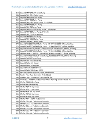 Pls email us if any questions. Subject to prior sale. Appreciate your time!            sales@semistarcorp.com  
 ID‐OEM‐1                                                                      7                                         sales@semistarcorp.com 
 
259  Leybold TMP‐340MCT Turbo Pump 
260  Leybold TMP‐35LS Turbo Pump 
261  Leybold TMP‐360 Turbo Pump 
262  Leybold TMP‐361 Turbo Pump 
263  Leybold TMP‐361C Turbo Pump, ISO100 Inlet 
264  Leybold TMP‐450 Turbo Pump 
265  Leybold TMP‐50 Turbo Pump 
266  Leybold TMP‐50 Turbo Pump, 2 3/4" Conflat Inlet 
267  Leybold TMP‐50 Turbo Pump, KF40 Inlet 
268  Leybold TMP‐50D2 Turbo Pump 
269  Leybold TMP‐55 Turbo Pump 
270  Leybold TMP‐600C Turbo Pump 
271  Leybold Trap RST, Tested Good  
272  Leybold TW 250/200/40 Turbo Pump, P/N 800160V0020, Offline, Working 
273  Leybold TW 250/200/40 Turbo Pump, P/N 800160V0020C, Offline, Working 
274  Leybold TW 290/20/20 UHV Turbo Pump, P/N 800160V0021, Offline, Working 
275  Leybold TW 400/300/25 Turbo Pump, P/N 800160V0011, Offline, Working 
276  Leybold TW 400/300/25/S Turbo Pump, P/N 800160V0019, Offline, Working 
277  Leybold TW 400/300/25/S Turbo Pump, P/N 800160V0019C, Offline, Working 
278  Leybold TW‐700 Turbo Pump 
279  Leybold TW‐701 Turbo Pump 
280  Leybold WAU‐501 Blower 
281  Leybold WSU‐1001 Blower 
282  Leybold WSU‐1001 Ni Blower 
283  Leybold WSU‐501 Blower, PFPE 
284  MKS Instruments Pressure Gauge, Tested Good  
285  Neutra Pulse Auto Controller, Tested Good  
286  Osaka TC‐440 Turbo Pump Controller by , Inc, 
287  Osaka TG‐1100FBWB Turbo Pump, Offline Working, Needs Rebuild, by  
288  Pfeiffer A1803H Dry Pump 
289  Pfeiffer A803H Dry Pump 
290  Pfeiffer ACP‐15 Dry Pump 
291  Pfeiffer ACP‐15 Dry Pump 
292  Pfeiffer ACP‐15G Dry Pump 
293  Pfeiffer ACP‐28 Dry Pump 
294  Pfeiffer ACP‐40 Dry Pump 
295  Pfeiffer ATH‐1300MT Turbo Pump 
296  Pfeiffer DCU‐002 Turbo Pump Controller 
297  Pfeiffer DCU‐110 Turbo Pump Controller 
298  Pfeiffer DCU‐110 Turbo Pump Controller 
299  Pfeiffer DCU‐200 Turbo Pump Controller 
300  Pfeiffer DCU‐200 Turbo Pump Controller 
301  Pfeiffer DCU‐300 Turbo Pump Controller 
 