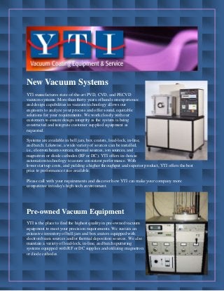 New Vacuum Systems
YTI manufactures state-of-the-art PVD, CVD, and PECVD
vacuum systems. More than thirty years of hands on experience
and design capabilities in vacuum technology allows our
engineers to analyze your process and offer sound, equitable
solutions for your requirements. We work closely with our
customers to ensure design integrity as the system is being
constructed and integrate customer supplied equipment as
requested.
Systems are available in bell jars, box coaters, load-lock, in-line,
and batch. Likewise, a wide variety of sources can be installed,
i.e., electron beam sources, thermal sources, ion sources, and
magnetron or diode cathodes (RF or DC). YTI offers in--house
automation technology to assure consistent performance. With
lower start-up costs, and yielding a higher throughput and superior product, YTI offers the best
price to performance ratio available.
Please call with your requirements and discover how YTI can make your company more
competitive in today's high-tech environment.
Pre-owned Vacuum Equipment
YTI is the place to find the highest quality in pre-owned vacuum
equipment to meet your precision requirements. We sustain an
extensive inventory of bell jars and box coaters equipped with
electron beam sources and/or thermal deposition sources. We also
maintain a variety of load-lock, in-line, and batch sputtering
systems equipped with RF or DC supplies and utilizing magnetron
or diode cathodes.
 
