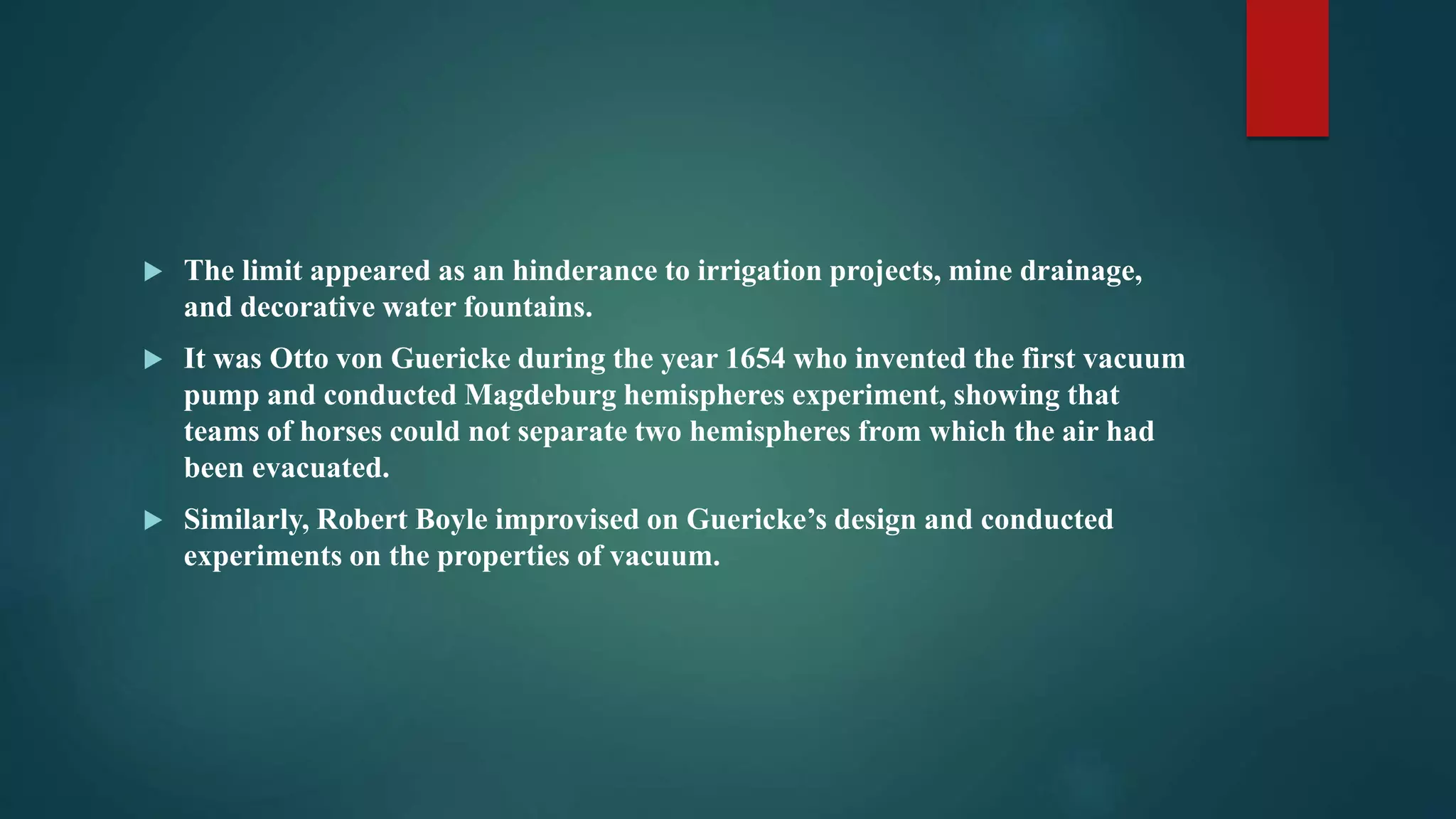  The limit appeared as an hinderance to irrigation projects, mine drainage,
and decorative water fountains.
 It was Otto von Guericke during the year 1654 who invented the first vacuum
pump and conducted Magdeburg hemispheres experiment, showing that
teams of horses could not separate two hemispheres from which the air had
been evacuated.
 Similarly, Robert Boyle improvised on Guericke’s design and conducted
experiments on the properties of vacuum.
 