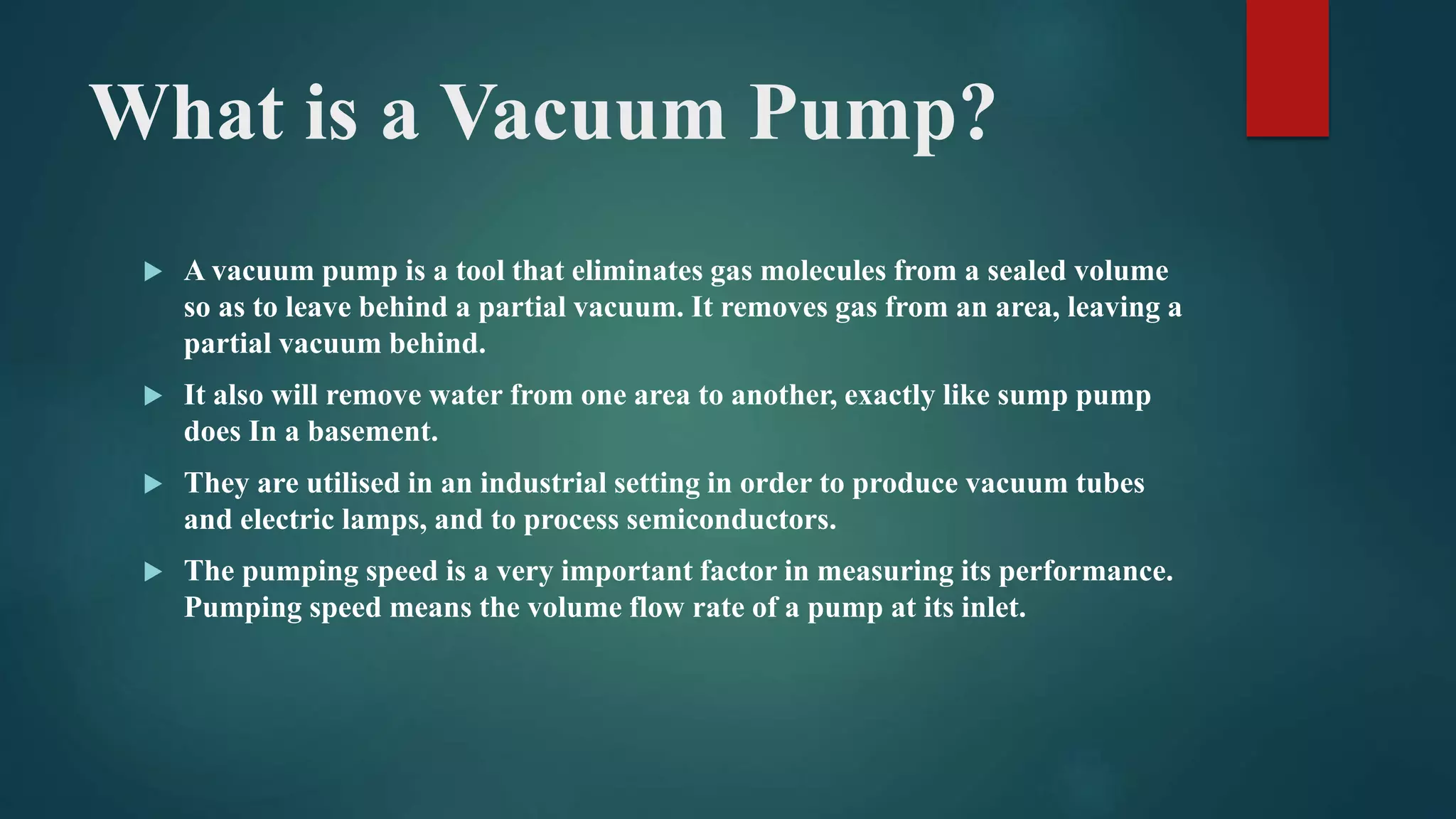 What is a Vacuum Pump?
 A vacuum pump is a tool that eliminates gas molecules from a sealed volume
so as to leave behind a partial vacuum. It removes gas from an area, leaving a
partial vacuum behind.
 It also will remove water from one area to another, exactly like sump pump
does In a basement.
 They are utilised in an industrial setting in order to produce vacuum tubes
and electric lamps, and to process semiconductors.
 The pumping speed is a very important factor in measuring its performance.
Pumping speed means the volume flow rate of a pump at its inlet.
 