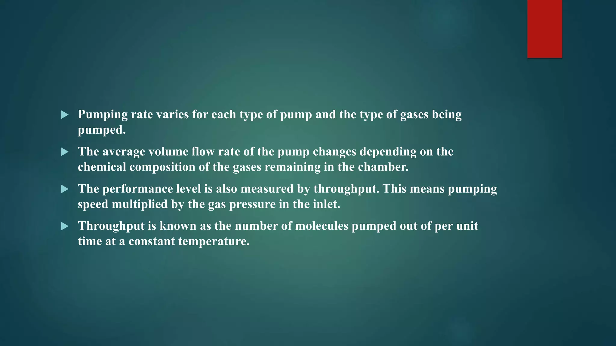 Pumping rate varies for each type of pump and the type of gases being
pumped.
 The average volume flow rate of the pump changes depending on the
chemical composition of the gases remaining in the chamber.
 The performance level is also measured by throughput. This means pumping
speed multiplied by the gas pressure in the inlet.
 Throughput is known as the number of molecules pumped out of per unit
time at a constant temperature.
 