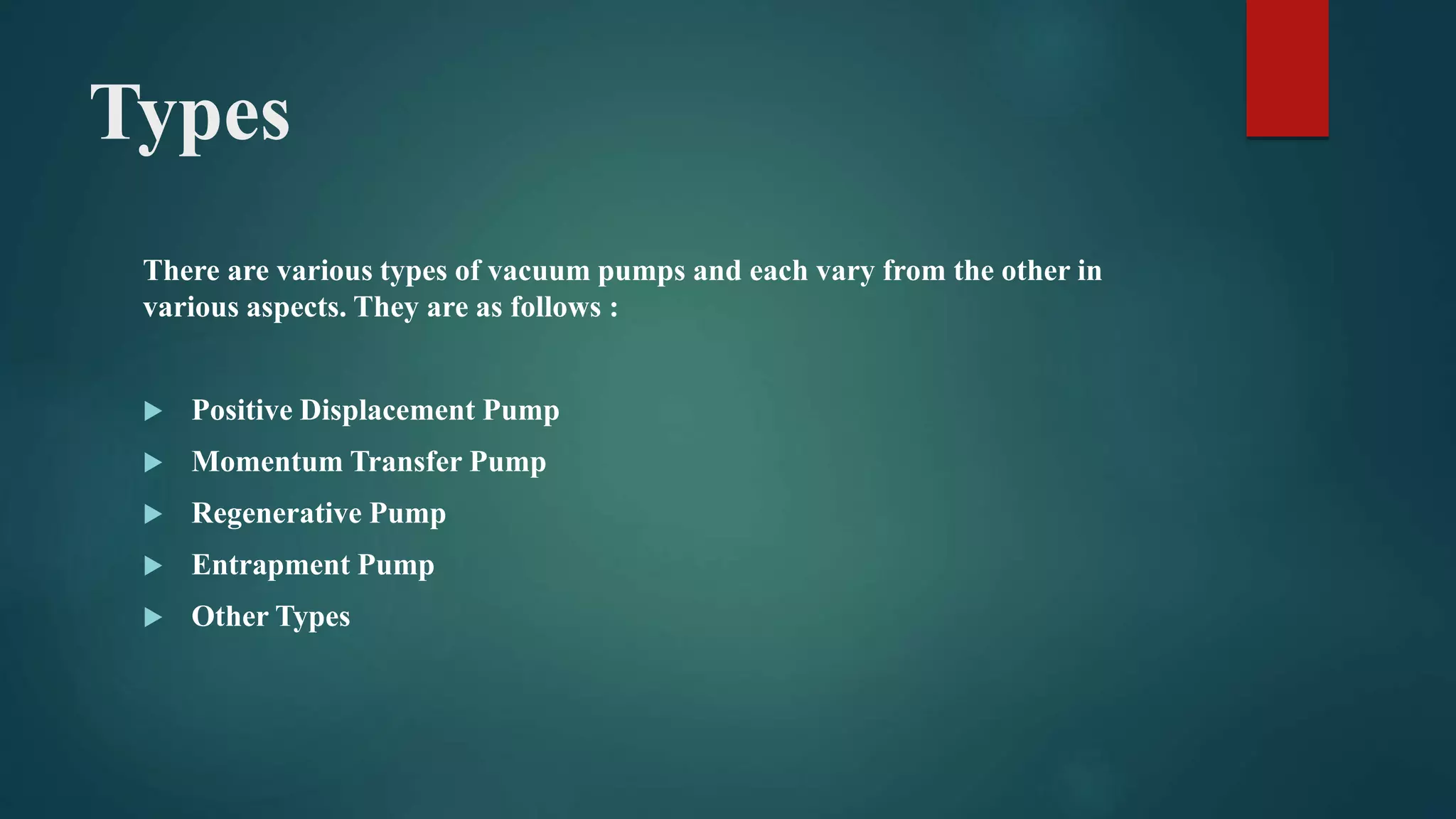 Types
There are various types of vacuum pumps and each vary from the other in
various aspects. They are as follows :
 Positive Displacement Pump
 Momentum Transfer Pump
 Regenerative Pump
 Entrapment Pump
 Other Types
 