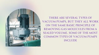 There are several types of
vacuum pumps, but they all work
on the same basic principle of
removing gas molecules from a
sealed volume. Some of the most
common types of vacuum pumps
include
