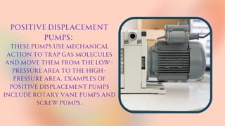 Positive displacement
pumps:
These pumps use mechanical
action to trap gas molecules
and move them from the low-
pressure area to the high-
pressure area. Examples of
positive displacement pumps
include rotary vane pumps and
screw pumps.
