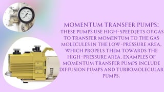 Momentum transfer pumps:
These pumps use high-speed jets of gas
to transfer momentum to the gas
molecules in the low-pressure area,
which propels them towards the
high-pressure area. Examples of
momentum transfer pumps include
diffusion pumps and turbomolecular
pumps.