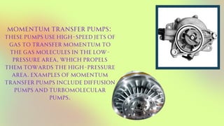 Momentum transfer pumps:
These pumps use high-speed jets of
gas to transfer momentum to
the gas molecules in the low-
pressure area, which propels
them towards the high-pressure
area. Examples of momentum
transfer pumps include diffusion
pumps and turbomolecular
pumps.
