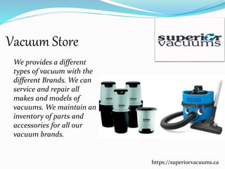 Vacuum Store
We provides a different
types of vacuum with the
different Brands. We can
service and repair all
makes and models of
vacuums. We maintain an
inventory of parts and
accessories for all our
vacuum brands.
https://superiorvacuums.ca
 