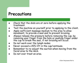 Clare Hargreaves-Norris 
Precautions 
 Check that the dials are at zero before applying the 
treatment. 
 Test the machine on yourself prior to applying to the client. 
 Apply sufficient massage medium to the area to allow 
movement, to provide a seal and to prevent bruising. 
 Always release the pressure before removing the cup, by 
removing your finger from the hole or pushing finger under 
the cup to break the seal, if not bruising will occur. 
 Do not work over the lymph nodes. 
 Never exceed a 20% lift in the cup/ventouse. 
 Remember to re-adjust the suction when moving from the 
facial area to the neck. 
 Do not over treat an area. 
 