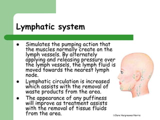 Clare Hargreaves-Norris 
Lymphatic system 
 Simulates the pumping action that 
the muscles normally create on the 
lymph vessels. By alternately 
applying and releasing pressure over 
the lymph vessels, the lymph fluid is 
moved towards the nearest lymph 
node. 
 Lymphatic circulation is increased 
which assists with the removal of 
waste products from the area. 
 The appearance of any puffiness 
will improve as treatment assists 
with the removal of tissue fluids 
from the area. 
 