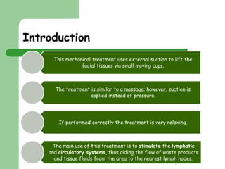 Clare Hargreaves-Norris 
Introduction 
This mechanical treatment uses external suction to lift the 
facial tissues via small moving cups. 
The treatment is similar to a massage; however, suction is 
applied instead of pressure. 
If performed correctly the treatment is very relaxing. 
The main use of this treatment is to stimulate the lymphatic 
and circulatory systems, thus aiding the flow of waste products 
and tissue fluids from the area to the nearest lymph nodes. 
 