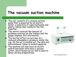 The vacuum suction machine 
Clare Hargreaves-Norris 
 The unit consists of a vacuum suction 
pump that is powered by an electric 
motor, a selection of cups/ventouses and 
plastic tubing that connects the two 
together. 
 The switch controls the amount of 
pressure exerted on the tissues and the 
gauge displays this information. 
 The suction effect occurs due to a 
reduced atmospheric pressure inside the 
cup. As the air is sucked out, the skin and 
subcutaneous tissue is sucked upwards. 
 The machine will also have an on/off 
switch and most units have a second 
outlet, which blows out air and is used to 
spray various preparations. 
 