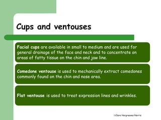 Clare Hargreaves-Norris 
Cups and ventouses 
Facial cups are available in small to medium and are used for 
general drainage of the face and neck and to concentrate on 
areas of fatty tissue on the chin and jaw line. 
Comedone ventouse is used to mechanically extract comedones 
commonly found on the chin and nose area. 
Flat ventouse is used to treat expression lines and wrinkles. 
 