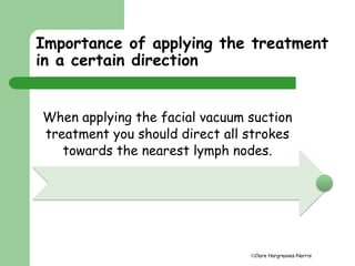 Importance of applying the treatment 
in a certain direction 
When applying the facial vacuum suction 
treatment you should direct all strokes 
towards the nearest lymph nodes. 
Clare Hargreaves-Norris 
 