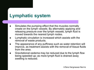 Clare Hargreaves-Norris 
Lymphatic system 
 Simulates the pumping effect that the muscles normally 
create on the lymph vessels. By alternately applying and 
releasing pressure over the lymph vessels, lymph fluid is 
moved towards the nearest lymph nodes. 
 Lymphatic circulation is increased which assists with the 
removal of waste products. 
 The appearance of any puffiness such as water retention will 
improve, as treatment assists with the removal of tissue fluids 
from the area. 
 Gravitational oedema may be reduced due to the lymph flow 
being speeded up; as more lymph fluid is drained away 
swelling is reduced. 
 