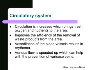 Clare Hargreaves-Norris 
Circulatory system 
 Circulation is increased which brings fresh 
oxygen and nutrients to the area. 
 Improves the efficiency of the removal of 
waste products from the area. 
 Vasodilation of the blood vessels results in 
erythema. 
 Venous flow is speeded up which can help 
with the prevention of varicose veins. 
 