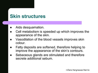Clare Hargreaves-Norris 
Skin structures 
 Aids desquamation. 
 Cell metabolism is speeded up which improves the 
appearance of the skin. 
 Vasodilation of the blood vessels improves skin 
colour. 
 Fatty deposits are softened, therefore helping to 
improve the appearance of the skin’s contours. 
 Sebaceous glands are stimulated and therefore 
secrete additional sebum. 
 