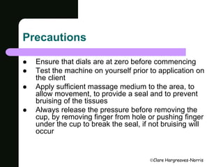 Clare Hargreaves-Norris 
Precautions 
 Ensure that dials are at zero before commencing 
 Test the machine on yourself prior to application on 
the client 
 Apply sufficient massage medium to the area, to 
allow movement, to provide a seal and to prevent 
bruising of the tissues 
 Always release the pressure before removing the 
cup, by removing finger from hole or pushing finger 
under the cup to break the seal, if not bruising will 
occur 
 