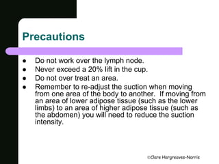 Clare Hargreaves-Norris 
Precautions 
 Do not work over the lymph node. 
 Never exceed a 20% lift in the cup. 
 Do not over treat an area. 
 Remember to re-adjust the suction when moving 
from one area of the body to another. If moving from 
an area of lower adipose tissue (such as the lower 
limbs) to an area of higher adipose tissue (such as 
the abdomen) you will need to reduce the suction 
intensity. 
