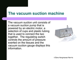 The vacuum suction machine 
Clare Hargreaves-Norris 
The vacuum suction unit consists of 
a vacuum suction pump that is 
powered by an electric motor, a 
selection of cups and plastic tubing 
that is used to connect the two 
together. The regulating switch 
controls the amount of pressure 
exerted on the tissues and the 
vacuum suction gauge displays this 
information. 
 