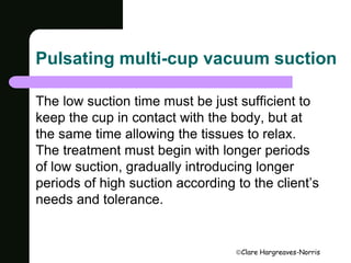 Pulsating multi-cup vacuum suction 
The low suction time must be just sufficient to 
keep the cup in contact with the body, but at 
the same time allowing the tissues to relax. 
The treatment must begin with longer periods 
of low suction, gradually introducing longer 
periods of high suction according to the client’s 
needs and tolerance. 
Clare Hargreaves-Norris 
 