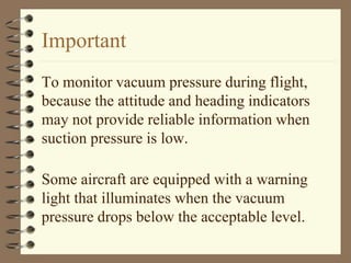 Important 
To monitor vacuum pressure during flight, 
because the attitude and heading indicators 
may not provide reliable information when 
suction pressure is low. 
Some aircraft are equipped with a warning 
light that illuminates when the vacuum 
pressure drops below the acceptable level. 
 