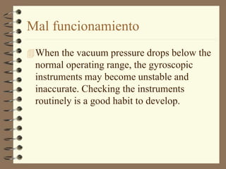 Mal funcionamiento 
When the vacuum pressure drops below the 
normal operating range, the gyroscopic 
instruments may become unstable and 
inaccurate. Checking the instruments 
routinely is a good habit to develop. 
 