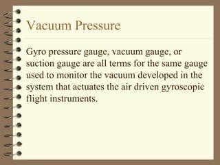 Vacuum Pressure 
Gyro pressure gauge, vacuum gauge, or 
suction gauge are all terms for the same gauge 
used to monitor the vacuum developed in the 
system that actuates the air driven gyroscopic 
flight instruments. 
 