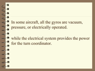 In some aircraft, all the gyros are vacuum, 
pressure, or electrically operated. 
while the electrical system provides the power 
for the turn coordinator. 
 