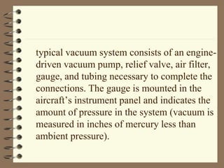 typical vacuum system consists of an engine-driven 
vacuum pump, relief valve, air filter, 
gauge, and tubing necessary to complete the 
connections. The gauge is mounted in the 
aircraft’s instrument panel and indicates the 
amount of pressure in the system (vacuum is 
measured in inches of mercury less than 
ambient pressure). 
 