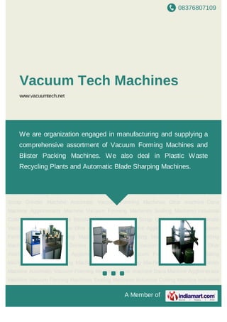 08376807109
A Member of
Vacuum Tech Machines
www.vacuumtech.net
Vacuum Forming Machines Sealing Machines Industrial Cutting Machine Industrial Bending
Machines Plastic Scrap Grinder Machine Automatic Vaccum Forming Machines Dhar
machine Dana Machine Agglomerator Machine Vacuum Forming Machines Sealing
Machines Industrial Cutting Machine Industrial Bending Machines Plastic Scrap Grinder
Machine Automatic Vaccum Forming Machines Dhar machine Dana Machine Agglomerator
Machine Vacuum Forming Machines Sealing Machines Industrial Cutting Machine Industrial
Bending Machines Plastic Scrap Grinder Machine Automatic Vaccum Forming
Machines Dhar machine Dana Machine Agglomerator Machine Vacuum Forming
Machines Sealing Machines Industrial Cutting Machine Industrial Bending Machines Plastic
Scrap Grinder Machine Automatic Vaccum Forming Machines Dhar machine Dana
Machine Agglomerator Machine Vacuum Forming Machines Sealing Machines Industrial
Cutting Machine Industrial Bending Machines Plastic Scrap Grinder Machine Automatic
Vaccum Forming Machines Dhar machine Dana Machine Agglomerator Machine Vacuum
Forming Machines Sealing Machines Industrial Cutting Machine Industrial Bending
Machines Plastic Scrap Grinder Machine Automatic Vaccum Forming Machines Dhar
machine Dana Machine Agglomerator Machine Vacuum Forming Machines Sealing
Machines Industrial Cutting Machine Industrial Bending Machines Plastic Scrap Grinder
Machine Automatic Vaccum Forming Machines Dhar machine Dana Machine Agglomerator
Machine Vacuum Forming Machines Sealing Machines Industrial Cutting Machine Industrial
We are organization engaged in manufacturing and supplying a
comprehensive assortment of Vacuum Forming Machines and
Blister Packing Machines. We also deal in Plastic Waste
Recycling Plants and Automatic Blade Sharping Machines.
 