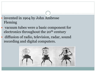  invented in 1904 by John Ambrose
Fleming
 vacuum tubes were a basic component for
electronics throughout the 20th century
 diffusion of radio, television, radar, sound
recording and digital computers.
 