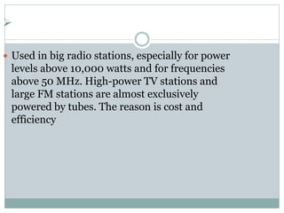 
 Used in big radio stations, especially for power
levels above 10,000 watts and for frequencies
above 50 MHz. High-power TV stations and
large FM stations are almost exclusively
powered by tubes. The reason is cost and
efficiency
 