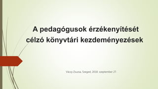A pedagógusok érzékenyítését
célzó könyvtári kezdeményezések
Váczy Zsuzsa, Szeged, 2018. szeptember 27.
 