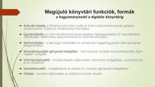 Megújuló könyvtári funkciók, formák
a hagyományostól a digitális könyvtárig
 Kulturális feladat, a felhalmozott emberi tudás és kultúra dokumentumainak gyűjtése,
rendszerezése, őrzése és rendelkezésre bocsátása,
 Együttműködés az információforrások beszerzésében, feldolgozásában és használatában.
Digitalizálás, elektronikus dokumentumok és információforrások…
 Közművelődési - a lakossági művelődési és szórakozási magánfogyasztás alternatívájának
megteremtése
 Könyvtárhasználók igényeinek kielégítése - nyílt könyvtár, korlátlan könyvtárhasználat „Éjjel-
nappal" szolgálat
 Információközvetítő - virtuális/digitális tájékoztatás, információ-szolgáltatás, „a könyvtár jön
el az olvasóhoz"
 Ismeretközvetítő - szolgáltatások az oktatás és a kutatás igényeinek kielégítésére
 Oktatás - komplex tájékoztatás az oktatás és kutatás részére
 