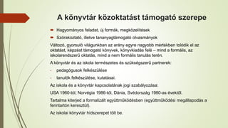 A könyvtár közoktatást támogató szerepe
 Hagyományos feladat, új formák, megközelítések
 Szórakoztató, illetve tananyagtámogató olvasmányok
Változó, gyorsuló világunkban az arány egyre nagyobb mértékben tolódik el az
oktatást, képzést támogató könyvek, könyvkiadás felé – mind a formális, az
iskolarendszerű oktatás, mind a nem formális tanulás terén.
A könyvtár és az iskola természetes és szükségszerű partnerek:
- pedagógusok felkészülése
- tanulók felkészülése, kutatásai.
Az iskola és a könyvtár kapcsolatának jogi szabályozása:
USA 1960-tól, Norvégia 1986-tól, Dánia, Svédország 1980-as évektől.
Tartalma kiterjed a formalizált együttműködésben (együttműködési megállapodás a
fenntartón keresztül).
Az iskolai könyvtár hídszerepet tölt be.
 