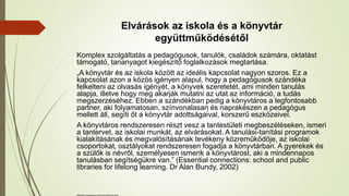 Elvárások az iskola és a könyvtár
együttműködésétől
Komplex szolgáltatás a pedagógusok, tanulók, családok számára, oktatást
támogató, tananyagot kiegészítő foglalkozások megtartása.
„A könyvtár és az iskola között az ideális kapcsolat nagyon szoros. Ez a
kapcsolat azon a közös igényen alapul, hogy a pedagógusok szándéka
felkelteni az olvasás igényét, a könyvek szeretetét, ami minden tanulás
alapja, illetve hogy meg akarják mutatni az utat az információ, a tudás
megszerzéséhez. Ebben a szándékban pedig a könyvtáros a legfontosabb
partner, aki folyamatosan, színvonalasan és naprakészen a pedagógus
mellett áll, segíti őt a könyvtár adottságaival, korszerű eszközeivel.
A könyvtáros rendszeresen részt vesz a tantestületi megbeszéléseken, ismeri
a tantervet, az iskolai munkát, az elvárásokat. A tanulási-tanítási programok
kialakításának és megvalósításának tevékeny közreműködője, az iskolai
csoportokat, osztályokat rendszeresen fogadja a könyvtárban. A gyerekek és
a szülők is névről, személyesen ismerik a könyvtárost, aki a mindennapos
tanulásban segítségükre van.” (Essential connections: school and public
libraries for lifelong learning. Dr Alan Bundy, 2002)
Működést meghatározó, illetve befolyásoló tényezők
 