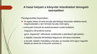 A hazai helyzet a könyvtár közoktatást támogató
szerepében
Paradigmaváltás folyamatban:
 Az egész életen át tartó tanulás jelentősége fokozottan előtérbe került,
megnövekedett a nem formális tanulás iránti igény.
– a könyvtári funkciók és eszközrendszer modernizálódott,
- megújult a könyvtárosi szerep,
- gyors „fogyasztói” változások mutatkoztak a jelentkező igényekben,
- a digitális írástudás térhódítása felgyorsult, kihívásai erősödtek,
- a tanulók, fiatalok motiválása a tanulás, az olvasás iránt egyre nagyobb
feladat az iskola és a könyvtár számára is.
 
