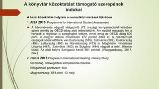 A könyvtár közoktatást támogató szerepének
indokai
A hazai közoktatás helyzete a nemzetközi mérések tükrében
1. PISA 2016 Programme for International Student Assessment
 A háromévente végzett világszintű (72 ország) kompetenciafelmérésben
szinte mindig az OECD-átlag alatt teljesítettünk. Ám ezúttal rosszabb lett a
helyzet: a régióban is sereghajtók lettünk, mivel amíg az OECD átlag 500
pont, a magyar diákok mindössze 472 pontot értek el. A posztszovjet
országok közül előttünk van Észtország (535), Szlovénia (502), Csehország
(499), Lettország (485) és Horvátország (473) is. Mögöttünk mindössze
Litvánia (467), Szlovákia (463) és Bulgária (444) végzett a mért államok
közül. Az első helyre Szingapúr került 561 ponttal. (Világgazdaság, 2017.
nov.)
2. PIRLS 2016 Progress in International Reading Literacy Study
50 ország, szövegértési kompetencia mérése
Elfogadható pontszám: 500
Magyarország: 554 pont, 13. hely
 