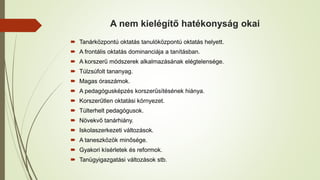 A nem kielégítő hatékonyság okai
 Tanárközpontú oktatás tanulóközpontú oktatás helyett.
 A frontális oktatás dominanciája a tanításban.
 A korszerű módszerek alkalmazásának elégtelensége.
 Túlzsúfolt tananyag.
 Magas óraszámok.
 A pedagógusképzés korszerűsítésének hiánya.
 Korszerűtlen oktatási környezet.
 Túlterhelt pedagógusok.
 Növekvő tanárhiány.
 Iskolaszerkezeti változások.
 A taneszközök minősége.
 Gyakori kísérletek és reformok.
 Tanügyigazgatási változások stb.
 