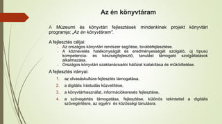 Az én könyvtáram
A Múzeumi és könyvtári fejlesztések mindenkinek projekt könyvtári
programja: „Az én könyvtáram”.
A fejlesztés céljai:
˗ Az országos könyvtári rendszer segítése, továbbfejlesztése.
˗ A köznevelés hatékonyságát és eredményességét szolgáló, új típusú
kompetencia- és készségfejlesztő, tanulást támogató szolgáltatások
alkalmazása.
˗ Országos könyvtári szaktanácsadói hálózat kialakítása és működtetése.
A fejlesztés irányai:
1. az olvasáskultúra-fejlesztés támogatása,
2. a digitális írástudás közvetítése,
3. a könyvtárhasználat, információkeresés fejlesztése,
4. a szövegértés támogatása, fejlesztése, különös tekintettel a digitális
szövegértésre, az egyéni és közösségi tanulásra.
 