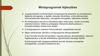 Mintaprogramok fejlesztése
 Jó gyakorlatokból modulrendszerű mintaprogramok készülnek az olvasáskultúra-
fejlesztés támogatása, a digitális írástudás közvetítése, a könyvtárhasználat,
információkeresés fejlesztése, szövegértés támogatása, fejlesztése célokkal.
 90 mintaprogram készül el a közoktatás teljes vertikumára, minden korosztály
számára korszerű, hatékony pedagógiai módszerek alkalmazásával a
kompetenciaalapú oktatás elvei alapján.
 A mintaprogramok szabadon felhasználhatók, adaptálhatók lesznek.
 Milyen eredmények várhatók a mintaprogramok felhasználásától?
- A nem formális tanulási környezetben nagyobb kedvvel, élvezetesebben, sokszínű
foglalkozásokon a tanulók érdeklődése, együttműködő készsége fejlődik.
- Kulcskompetenciáik megalapozottabbak lesznek (olvasás-szövegértés-
szövegalkotás, szociális kompetencia stb.)
 