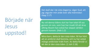 Började när
Jesus
uppstod!
Det skall ske i de sista dagarna, säger Gud, att
jag utgjuter min ande över alla människor.
(Apg 2:17)
Nu vid denna tidens slut har han talat till oss
genom sin son, som han har insatt till att ärva
allting liksom han också har skapat världen
genom honom. (Heb 1:2)
Mina barn, detta är den sista tiden. Ni har hört
att en antikrist skall komma, och nu har också
många antikrister trätt fram. Av detta förstår vi
att det är den sista tiden. (1 Joh 2:18)
 