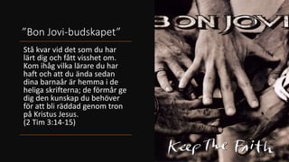 ”Bon Jovi-budskapet”
Stå kvar vid det som du har
lärt dig och fått visshet om.
Kom ihåg vilka lärare du har
haft och att du ända sedan
dina barnaår är hemma i de
heliga skrifterna; de förmår ge
dig den kunskap du behöver
för att bli räddad genom tron
på Kristus Jesus.
(2 Tim 3:14-15)
 