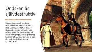 Ondskan är
självdestruktiv
Liksom Jannes och Jambres
trotsade Mose, så trotsar dessa
män sanningen. De har mist
förståndet, deras tro håller inte
måttet. Men det är snart slut på
deras framgångar; deras galenskap
kommer att stå klar för alla, så som
det gick för de båda andra.
(2 Tim 3:8-9)
 