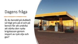 Dagens fråga
Är du beredd på dubbelt
så högt pris på el och på
bensin för att undvika
att stärka den ryska
krigskassan genom
import av rysk olja och
gas?
 