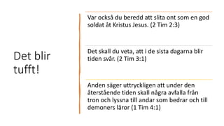 Det blir
tufft!
Var också du beredd att slita ont som en god
soldat åt Kristus Jesus. (2 Tim 2:3)
Det skall du veta, att i de sista dagarna blir
tiden svår. (2 Tim 3:1)
Anden säger uttryckligen att under den
återstående tiden skall några avfalla från
tron och lyssna till andar som bedrar och till
demoners läror (1 Tim 4:1)
 