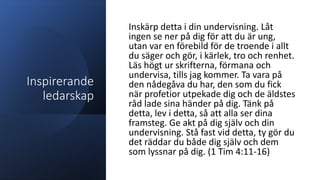 Inspirerande
ledarskap
Inskärp detta i din undervisning. Låt
ingen se ner på dig för att du är ung,
utan var en förebild för de troende i allt
du säger och gör, i kärlek, tro och renhet.
Läs högt ur skrifterna, förmana och
undervisa, tills jag kommer. Ta vara på
den nådegåva du har, den som du fick
när profetior utpekade dig och de äldstes
råd lade sina händer på dig. Tänk på
detta, lev i detta, så att alla ser dina
framsteg. Ge akt på dig själv och din
undervisning. Stå fast vid detta, ty gör du
det räddar du både dig själv och dem
som lyssnar på dig. (1 Tim 4:11-16)
 